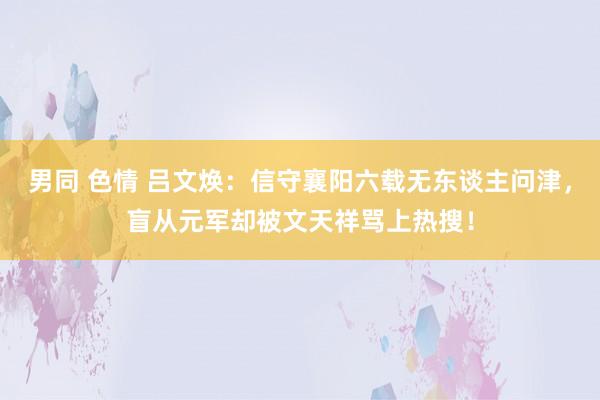 男同 色情 吕文焕：信守襄阳六载无东谈主问津，盲从元军却被文天祥骂上热搜！