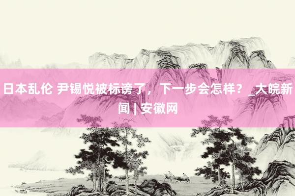 日本乱伦 尹锡悦被标谤了，下一步会怎样？_大皖新闻 | 安徽网