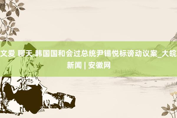 文爱 聊天 韩国国和会过总统尹锡悦标谤动议案_大皖新闻 | 安徽网