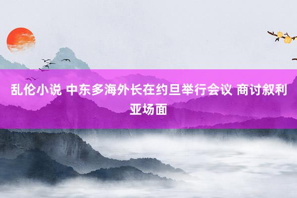 乱伦小说 中东多海外长在约旦举行会议 商讨叙利亚场面