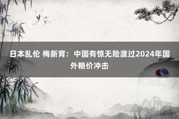 日本乱伦 梅新育：中国有惊无险渡过2024年国外粮价冲击