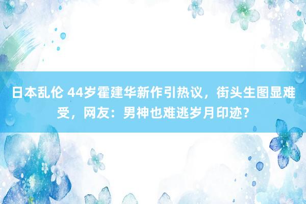 日本乱伦 44岁霍建华新作引热议，街头生图显难受，网友：男神也难逃岁月印迹？