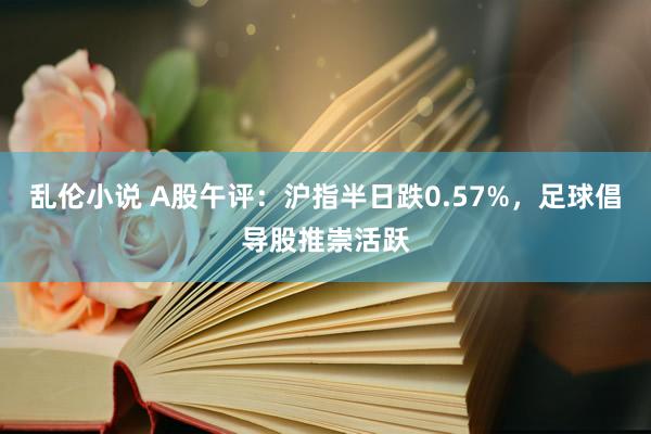 乱伦小说 A股午评：沪指半日跌0.57%，足球倡导股推崇活跃