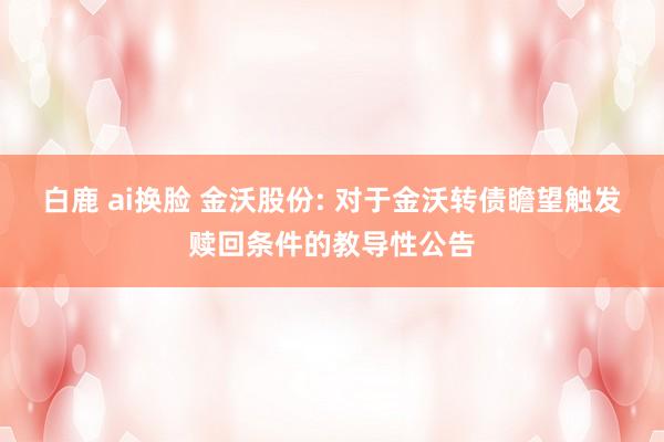 白鹿 ai换脸 金沃股份: 对于金沃转债瞻望触发赎回条件的教导性公告