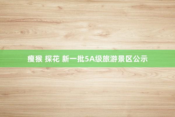 瘦猴 探花 新一批5A级旅游景区公示