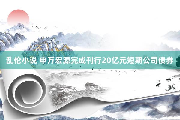 乱伦小说 申万宏源完成刊行20亿元短期公司债券