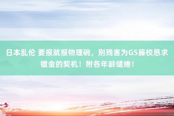 日本乱伦 要报就报物理碗，别残害为G5藤校恳求镀金的契机！附各年龄缱绻！
