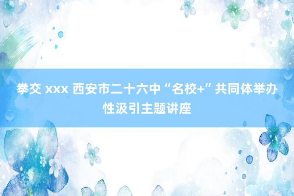 拳交 xxx 西安市二十六中“名校+”共同体举办性汲引主题讲座