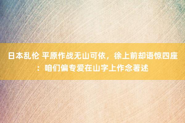 日本乱伦 平原作战无山可依，徐上前却语惊四座：咱们偏专爱在山字上作念著述