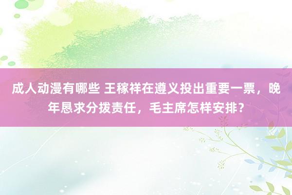 成人动漫有哪些 王稼祥在遵义投出重要一票，晚年恳求分拨责任，毛主席怎样安排？