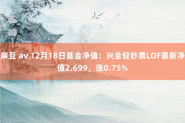 麻豆 av 12月18日基金净值：兴全轻钞票LOF最新净值2.699，涨0.75%
