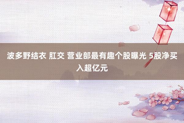 波多野结衣 肛交 营业部最有趣个股曝光 5股净买入超亿元