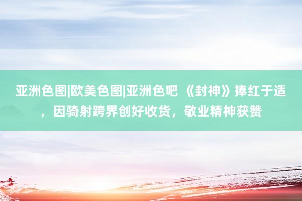 亚洲色图|欧美色图|亚洲色吧 《封神》捧红于适，因骑射跨界创好收货，敬业精神获赞