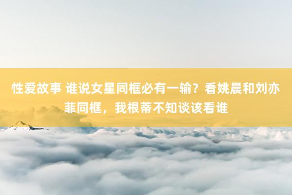 性爱故事 谁说女星同框必有一输？看姚晨和刘亦菲同框，我根蒂不知谈该看谁