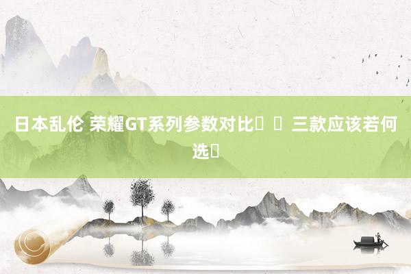日本乱伦 荣耀GT系列参数对比❗️三款应该若何选❓