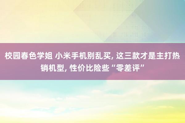 校园春色学姐 小米手机别乱买， 这三款才是主打热销机型， 性价比险些“零差评”