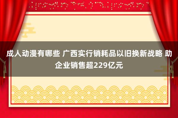 成人动漫有哪些 广西实行销耗品以旧换新战略 助企业销售超229亿元