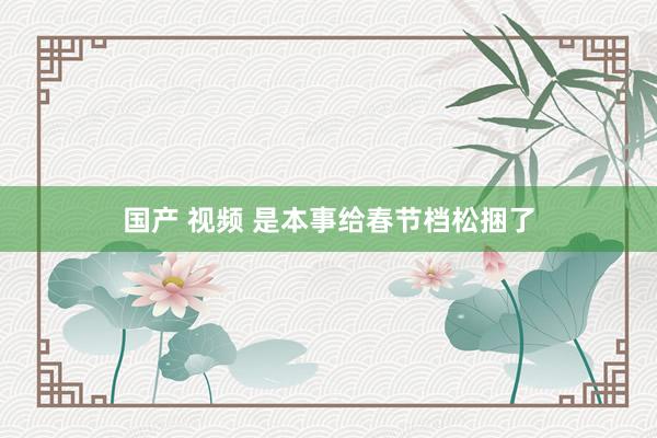国产 视频 是本事给春节档松捆了