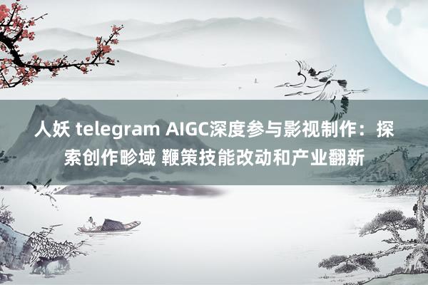 人妖 telegram AIGC深度参与影视制作：探索创作畛域 鞭策技能改动和产业翻新