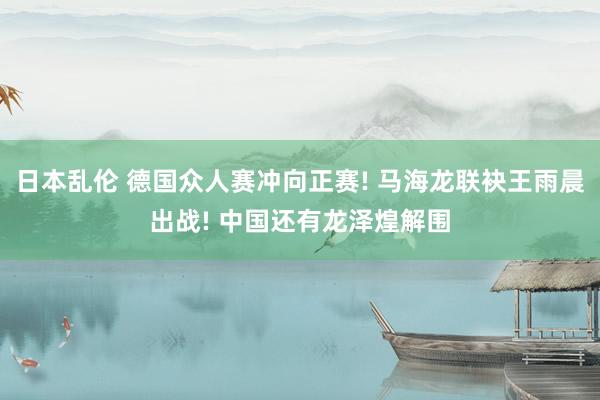 日本乱伦 德国众人赛冲向正赛! 马海龙联袂王雨晨出战! 中国还有龙泽煌解围