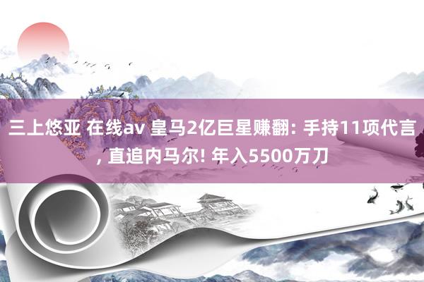 三上悠亚 在线av 皇马2亿巨星赚翻: 手持11项代言， 直追内马尔! 年入5500万刀