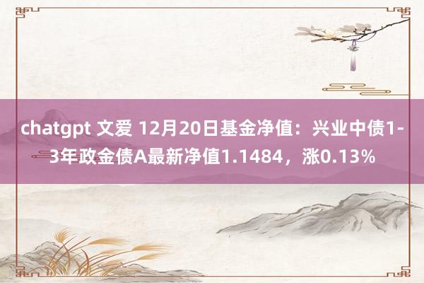 chatgpt 文爱 12月20日基金净值：兴业中债1-3年政金债A最新净值1.1484，涨0.13%