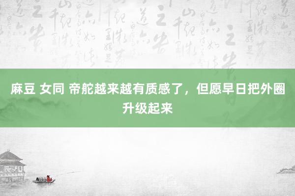 麻豆 女同 帝舵越来越有质感了，但愿早日把外圈升级起来