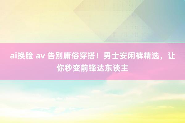 ai换脸 av 告别庸俗穿搭！男士安闲裤精选，让你秒变前锋达东谈主