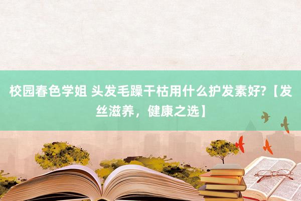 校园春色学姐 头发毛躁干枯用什么护发素好?【发丝滋养，健康之选】