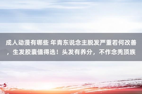 成人动漫有哪些 年青东说念主脱发严重若何改善，生发胶囊值得选！头发有养分，不作念秃顶族