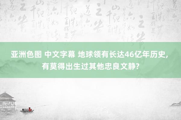 亚洲色图 中文字幕 地球领有长达46亿年历史， 有莫得出生过其他忠良文静?