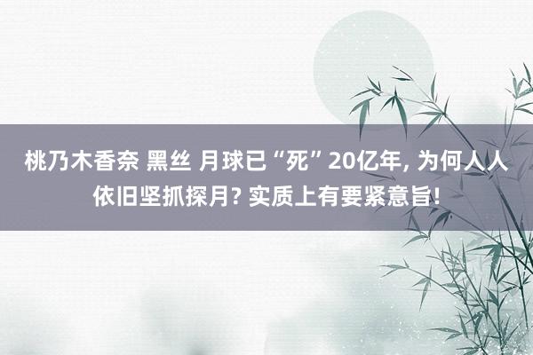 桃乃木香奈 黑丝 月球已“死”20亿年， 为何人人依旧坚抓探月? 实质上有要紧意旨!