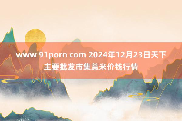 www 91porn com 2024年12月23日天下主要批发市集薏米价钱行情