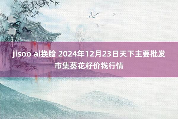 jisoo ai换脸 2024年12月23日天下主要批发市集葵花籽价钱行情