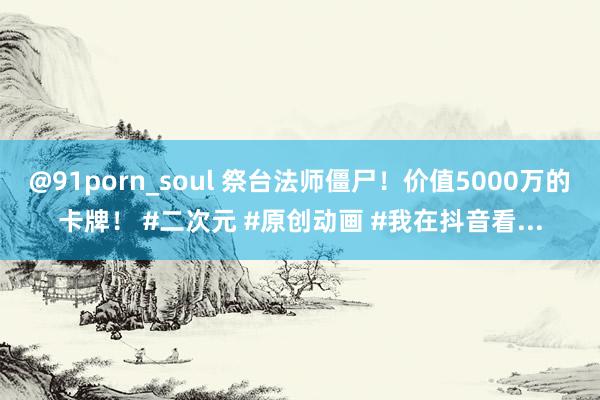 @91porn_soul 祭台法师僵尸！价值5000万的卡牌！ #二次元 #原创动画 #我在抖音看...