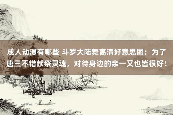 成人动漫有哪些 斗罗大陆舞高清好意思图：为了唐三不错献祭灵魂，对待身边的亲一又也皆很好！