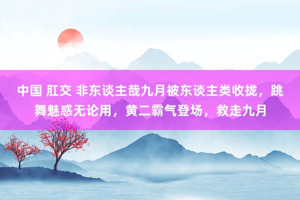中国 肛交 非东谈主哉九月被东谈主类收拢，跳舞魅惑无论用，黄二霸气登场，救走九月