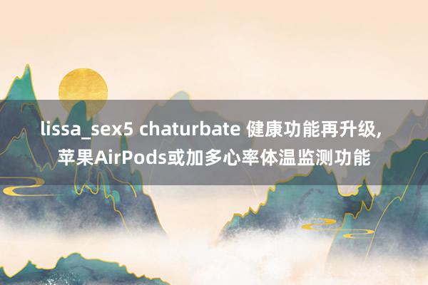 lissa_sex5 chaturbate 健康功能再升级， 苹果AirPods或加多心率体温监测功能