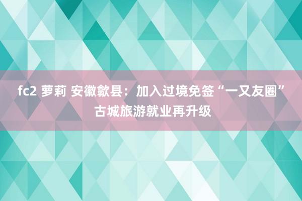 fc2 萝莉 安徽歙县：加入过境免签“一又友圈” 古城旅游就业再升级