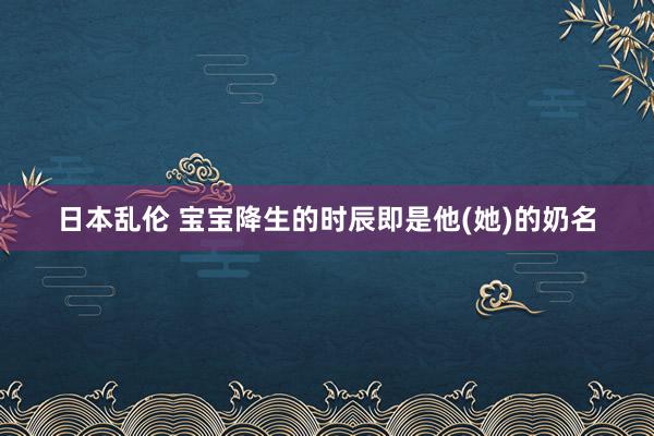 日本乱伦 宝宝降生的时辰即是他(她)的奶名
