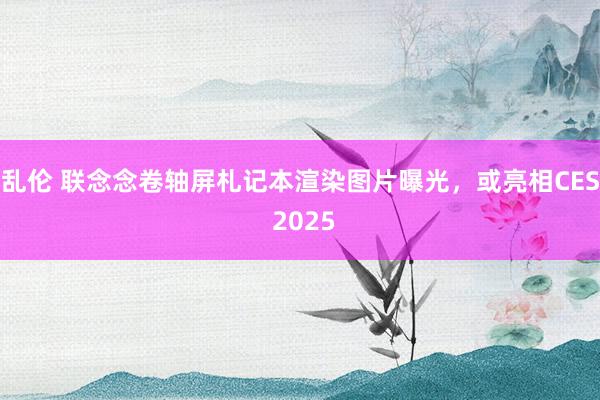 乱伦 联念念卷轴屏札记本渲染图片曝光，或亮相CES 2025