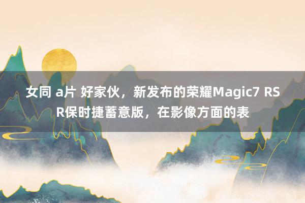 女同 a片 好家伙，新发布的荣耀Magic7 RSR保时捷蓄意版，在影像方面的表
