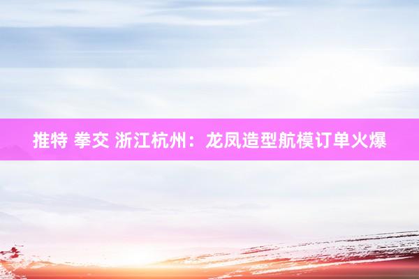 推特 拳交 浙江杭州：龙凤造型航模订单火爆