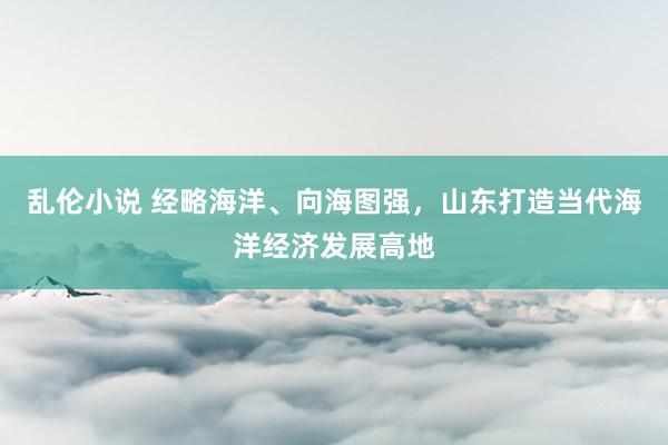 乱伦小说 经略海洋、向海图强，山东打造当代海洋经济发展高地