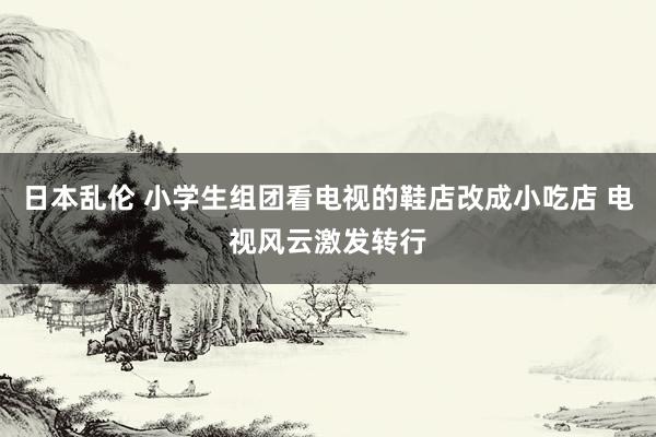 日本乱伦 小学生组团看电视的鞋店改成小吃店 电视风云激发转行