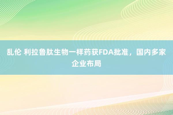 乱伦 利拉鲁肽生物一样药获FDA批准，国内多家企业布局