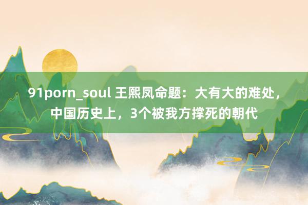 91porn_soul 王熙凤命题：大有大的难处，中国历史上，3个被我方撑死的朝代