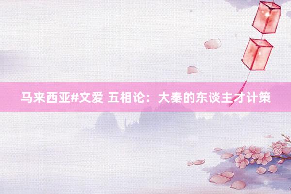 马来西亚#文爱 五相论：大秦的东谈主才计策