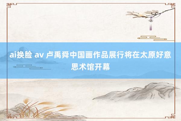 ai换脸 av 卢禹舜中国画作品展行将在太原好意思术馆开幕