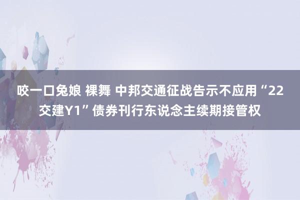 咬一口兔娘 裸舞 中邦交通征战告示不应用“22交建Y1”债券刊行东说念主续期接管权